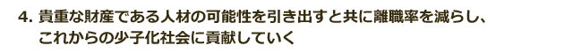 4.貴重な財産である人材の可能性を引き出すと共に離職率を減らし、これからの少子化社会に貢献していく