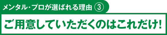 メンタル・プロが選ばれる理由③　ご用意していただくのはこれだけ！
